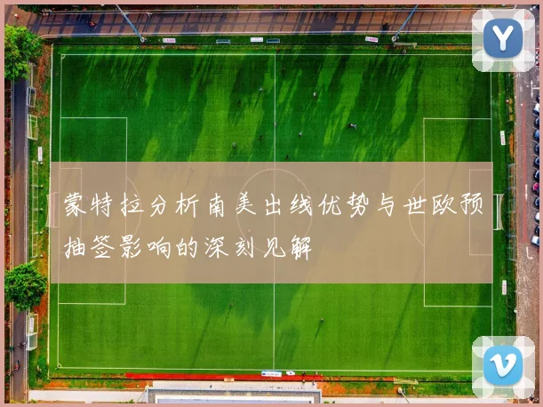 蒙特拉分析南美出线优势与世欧预抽签影响的深刻见解