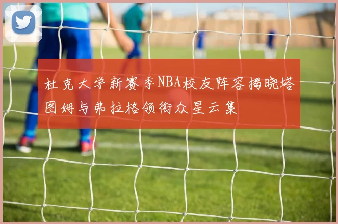 杜克大学新赛季NBA校友阵容揭晓塔图姆与弗拉格领衔众星云集