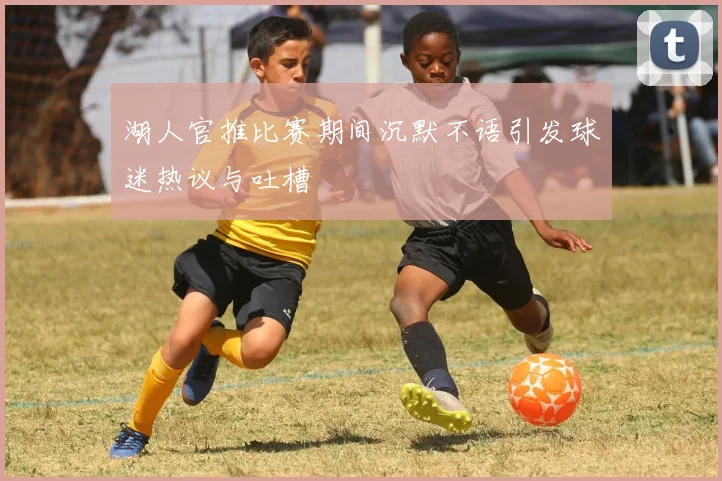 湖人官推比赛期间沉默不语引发球迷热议与吐槽