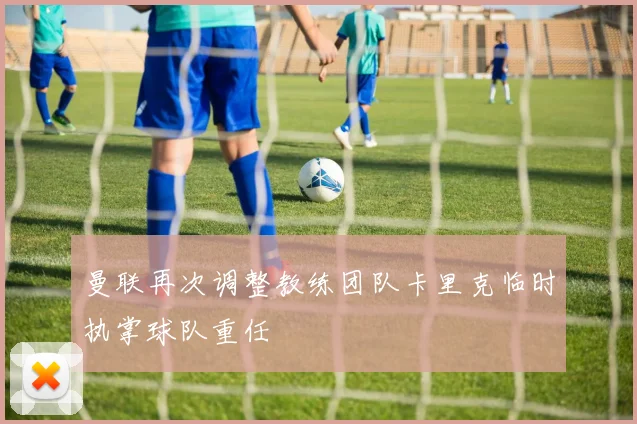 曼联再次调整教练团队卡里克临时执掌球队重任