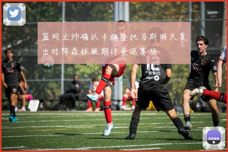 篮网主帅确认卡梅隆托马斯明天复出对阵森林狼期待重返赛场
