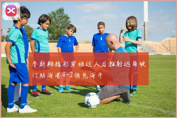 李新翔精彩穿裆过人后推射远角破门助海港4-2领先海牛