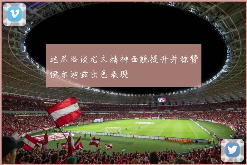 达尼洛谈尤文精神面貌提升并称赞伊尔迪兹出色表现