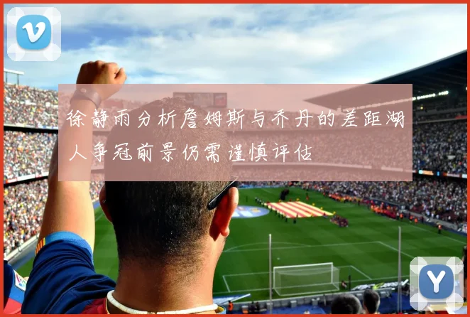 徐静雨分析詹姆斯与乔丹的差距湖人争冠前景仍需谨慎评估