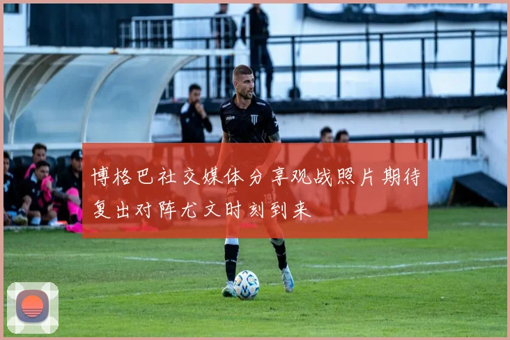 博格巴社交媒体分享观战照片期待复出对阵尤文时刻到来