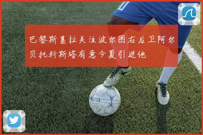 巴黎斯基拉关注波尔图右后卫阿尔贝托科斯塔有意今夏引进他