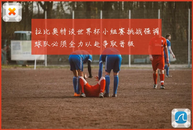 拉比奥特谈世界杯小组赛挑战强调球队必须全力以赴争取晋级