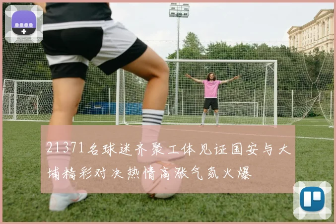 21371名球迷齐聚工体见证国安与大埔精彩对决热情高涨气氛火爆