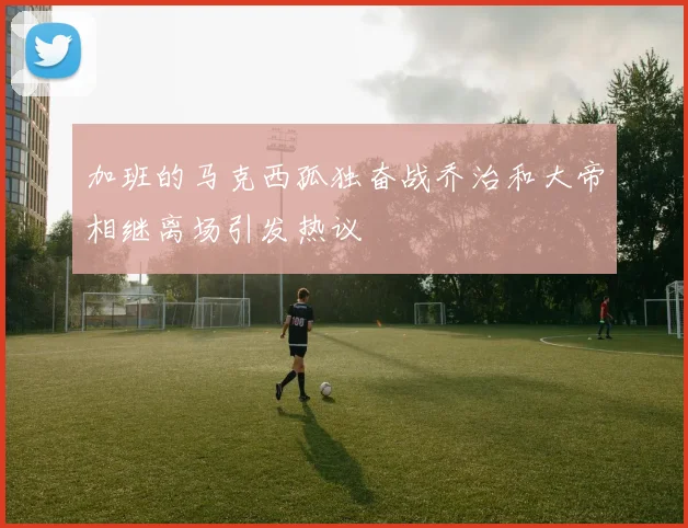 加班的马克西孤独奋战乔治和大帝相继离场引发热议