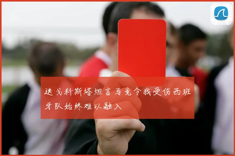 迭戈科斯塔坦言马竞令我受伤西班牙队始终难以融入