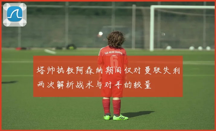 塔帅执教阿森纳期间仅对曼联失利两次解析战术与对手的较量