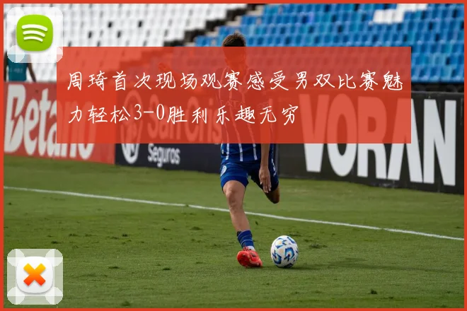 周琦首次现场观赛感受男双比赛魅力轻松3-0胜利乐趣无穷