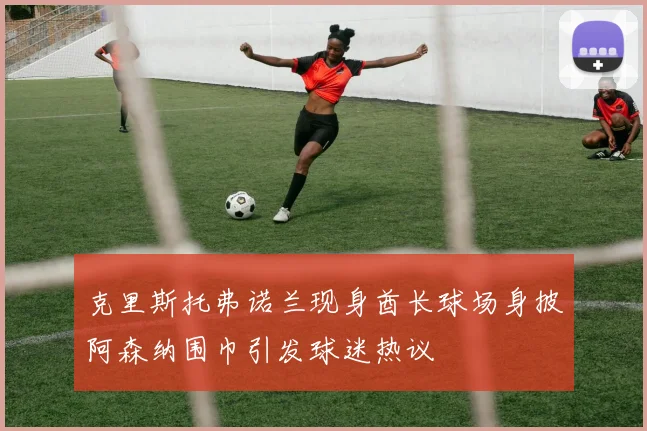 克里斯托弗诺兰现身酋长球场身披阿森纳围巾引发球迷热议