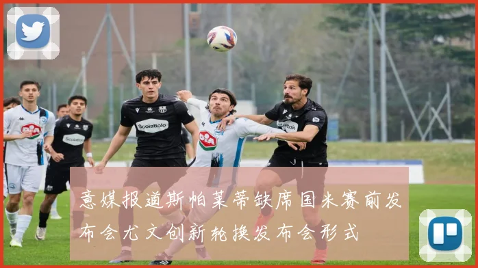 意媒报道斯帕莱蒂缺席国米赛前发布会尤文创新轮换发布会形式