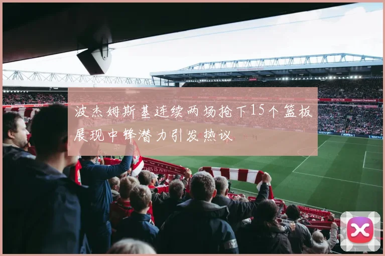 波杰姆斯基连续两场抢下15个篮板展现中锋潜力引发热议