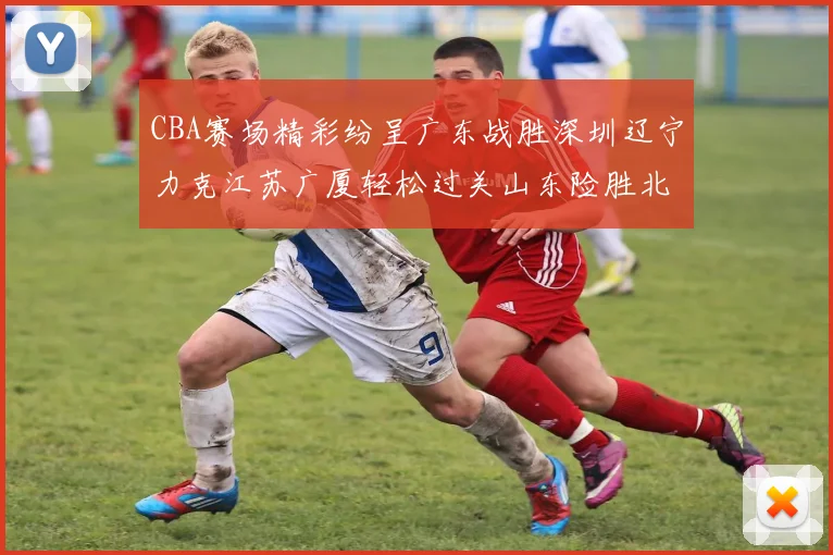 CBA赛场精彩纷呈广东战胜深圳辽宁力克江苏广厦轻松过关山东险胜北京