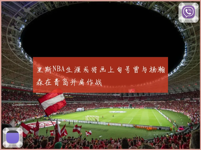 里斯NBA生涯或将画上句号曾与杨瀚森在青岛并肩作战