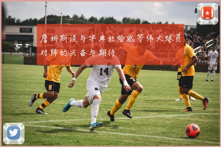 詹姆斯谈与字库杜哈威等伟大球员对阵的兴奋与期待