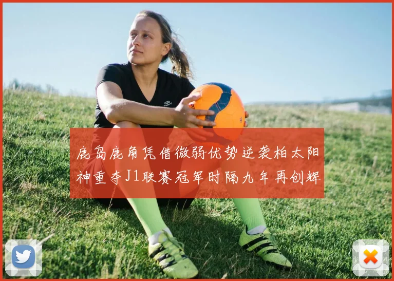 鹿岛鹿角凭借微弱优势逆袭柏太阳神重夺J1联赛冠军时隔九年再创辉煌