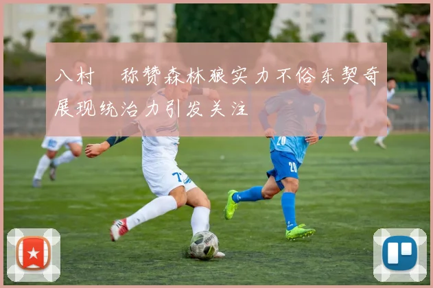 八村塁称赞森林狼实力不俗东契奇展现统治力引发关注