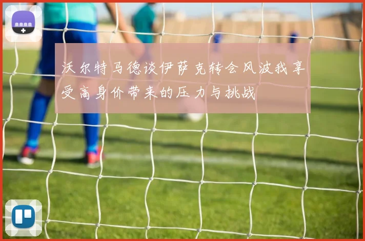 沃尔特马德谈伊萨克转会风波我享受高身价带来的压力与挑战