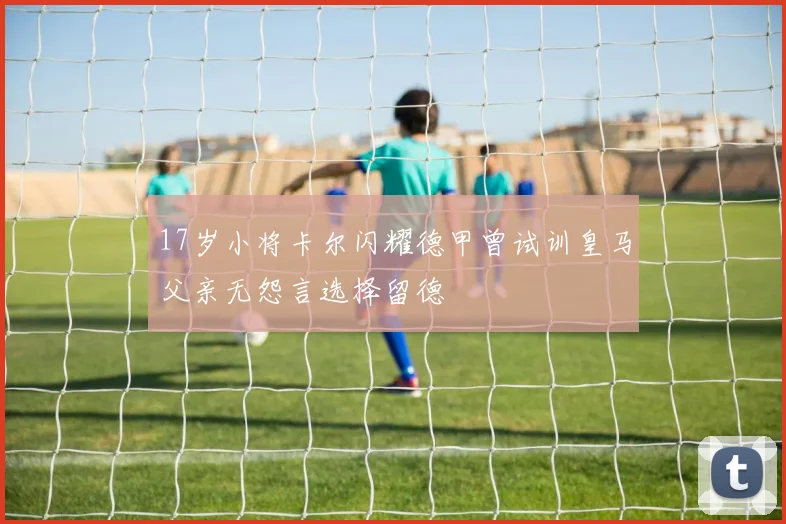 17岁小将卡尔闪耀德甲曾试训皇马父亲无怨言选择留德