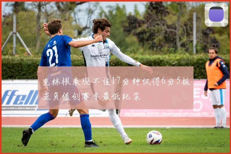 克林根表现不佳17分钟仅得6分5板正负值创赛季最低纪录