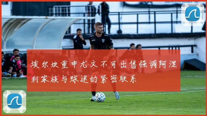 埃尔坎重申尤文不可出售强调阿涅利家族与球迷的紧密联系