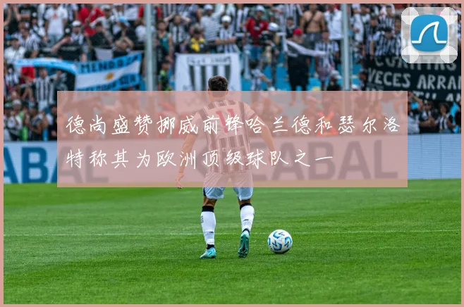 德尚盛赞挪威前锋哈兰德和瑟尔洛特称其为欧洲顶级球队之一
