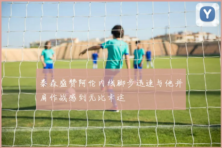 泰森盛赞阿伦内线脚步迅速与他并肩作战感到无比幸运