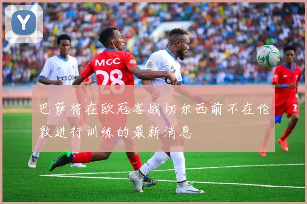 巴萨将在欧冠客战切尔西前不在伦敦进行训练的最新消息