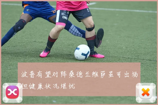 波普有望对阵桑德兰维萨虽可出场但健康状况堪忧
