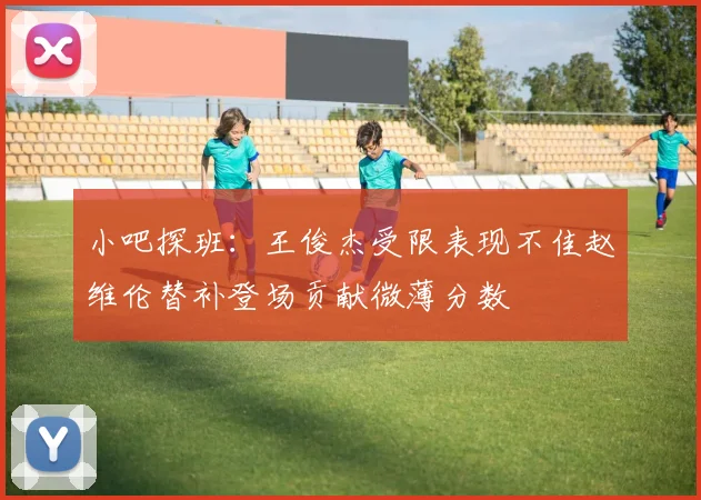 小吧探班：王俊杰受限表现不佳赵维伦替补登场贡献微薄分数