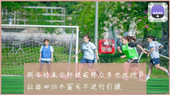 斯洛特表示即使前锋众多也欢迎萨拉赫回归冬窗或不进行引援