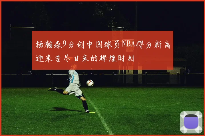 杨瀚森9分创中国球员NBA得分新高迎来苦尽甘来的辉煌时刻