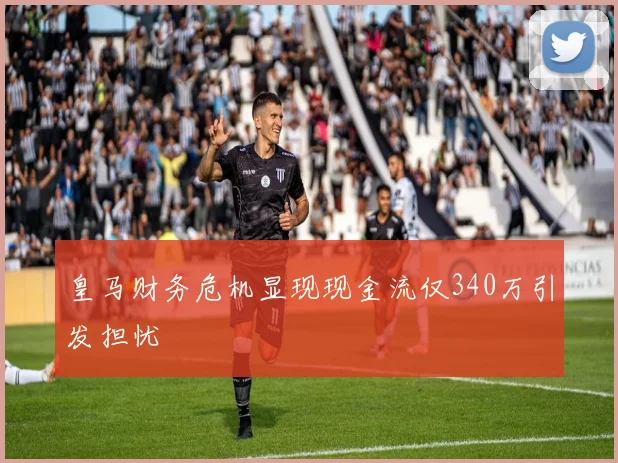 皇马财务危机显现现金流仅340万引发担忧