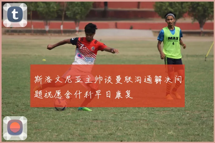 斯洛文尼亚主帅谈曼联沟通解决问题祝愿舍什科早日康复