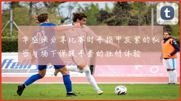 华盛顿分享比赛时手指甲发紫的秘密与场下保暖手套的独特体验