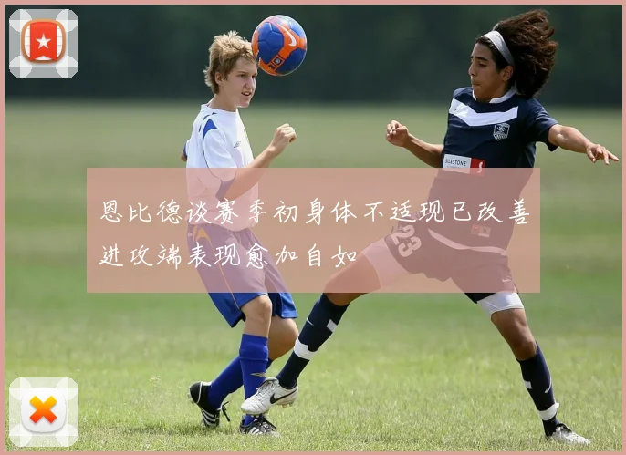 恩比德谈赛季初身体不适现已改善进攻端表现愈加自如