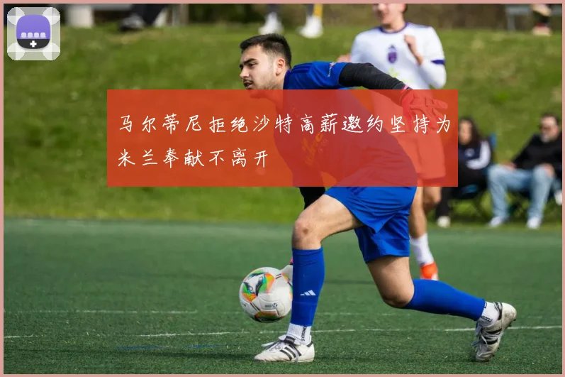 马尔蒂尼拒绝沙特高薪邀约坚持为米兰奉献不离开