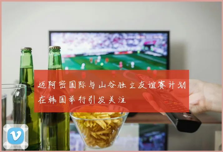 迈阿密国际与山谷独立友谊赛计划在韩国举行引发关注