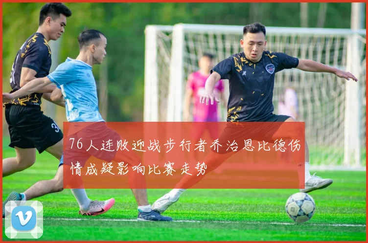 76人连败迎战步行者乔治恩比德伤情成疑影响比赛走势