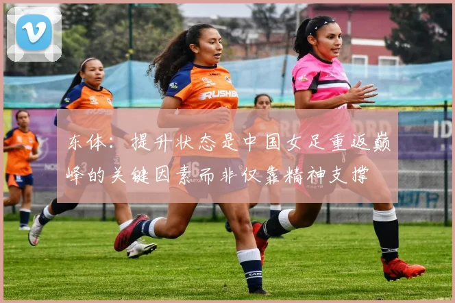 东体：提升状态是中国女足重返巅峰的关键因素而非仅靠精神支撑