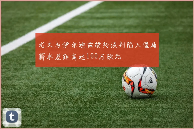 尤文与伊尔迪兹续约谈判陷入僵局薪水差距高达100万欧元